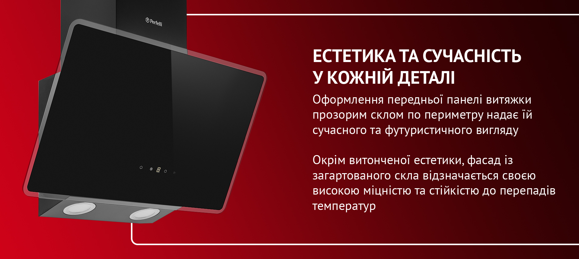 Оформлення передньої панелі витяжки прозорим склом по периметру надає їй сучасного та футуристичного вигляду. Окрім витонченої естетики, фасад із загартованого скла відзначається своєю високою міцністю та стійкістю до перепадів температур