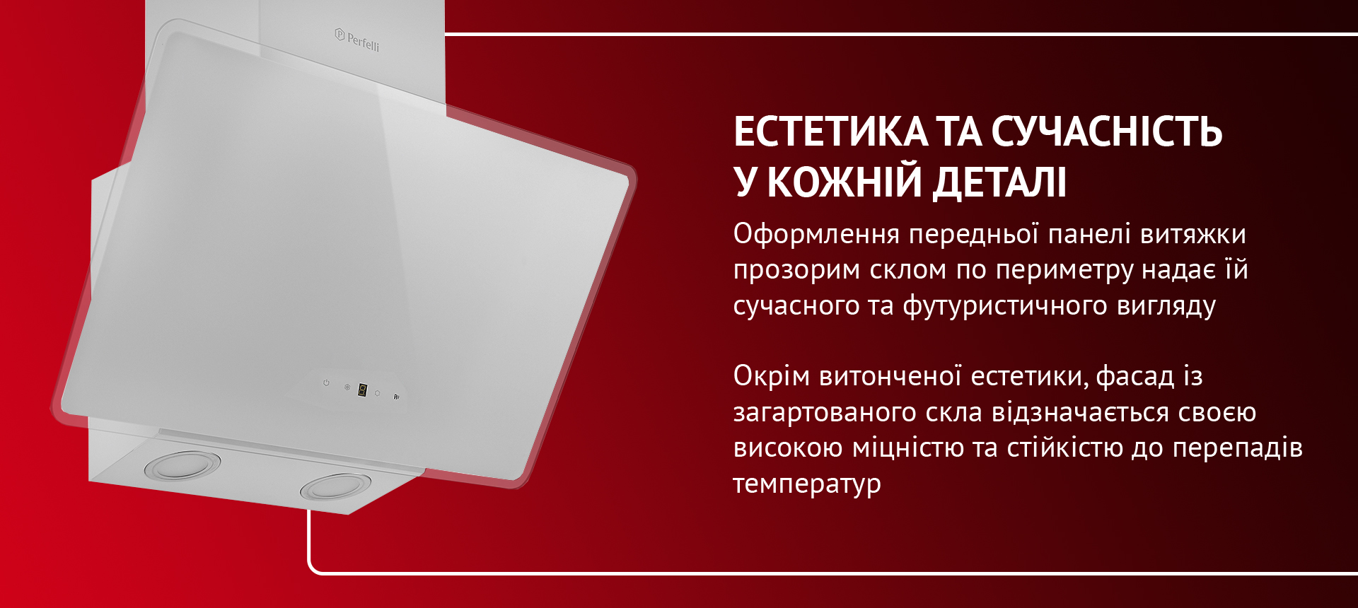 Оформлення передньої панелі витяжки прозорим склом по периметру надає їй сучасного та футуристичного вигляду. Окрім витонченої естетики, фасад із загартованого скла відзначається своєю високою міцністю та стійкістю до перепадів температур