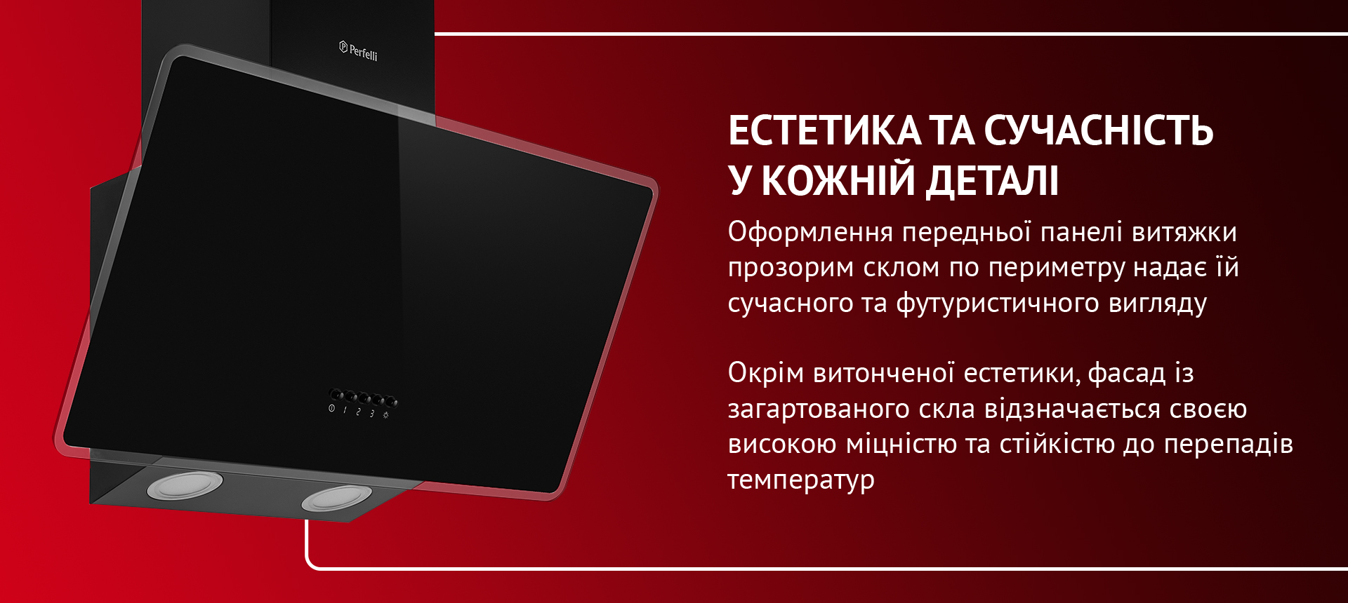 Оформлення передньої панелі витяжки прозорим склом по периметру надає їй сучасного та футуристичного вигляду. Окрім витонченої естетики, фасад із загартованого скла відзначається своєю високою міцністю та стійкістю до перепадів температур