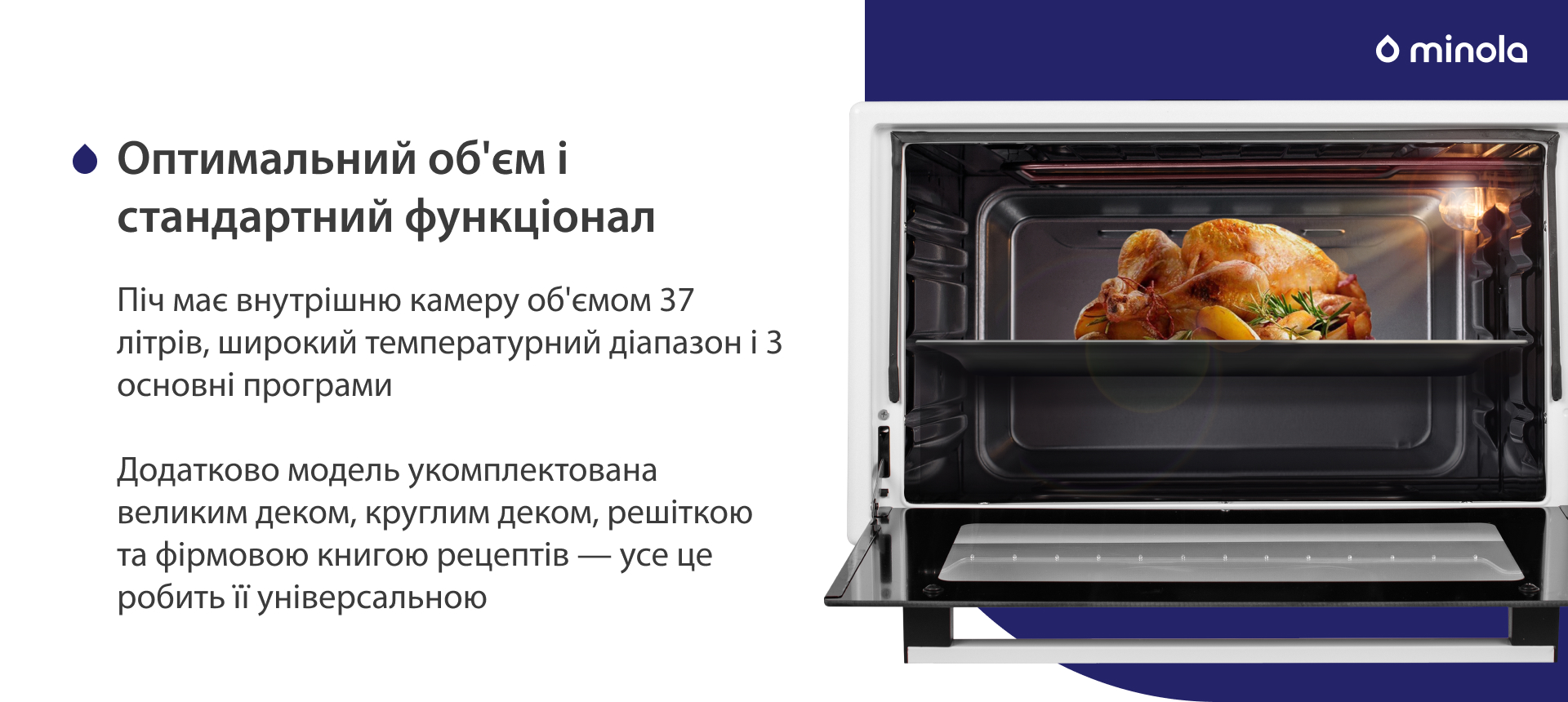 Піч має внутрішню камеру об'ємом 37 літрів, широкий температурний діапазон і 3 основні програми. Додатково модель укомплектована великим деком, круглим деком, решіткою та фірмовою книгою рецептів — усе це робить її універсальною