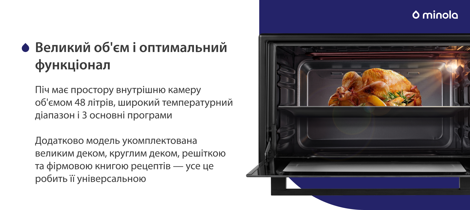 Піч має простору внутрішню камеру об'ємом 48 літрів, широкий температурний діапазон і 3 основних програми. Додатково модель укомплектована великим деком, круглим деком, решіткою та фірмовою книгою рецептів — усе це робить її універсальною