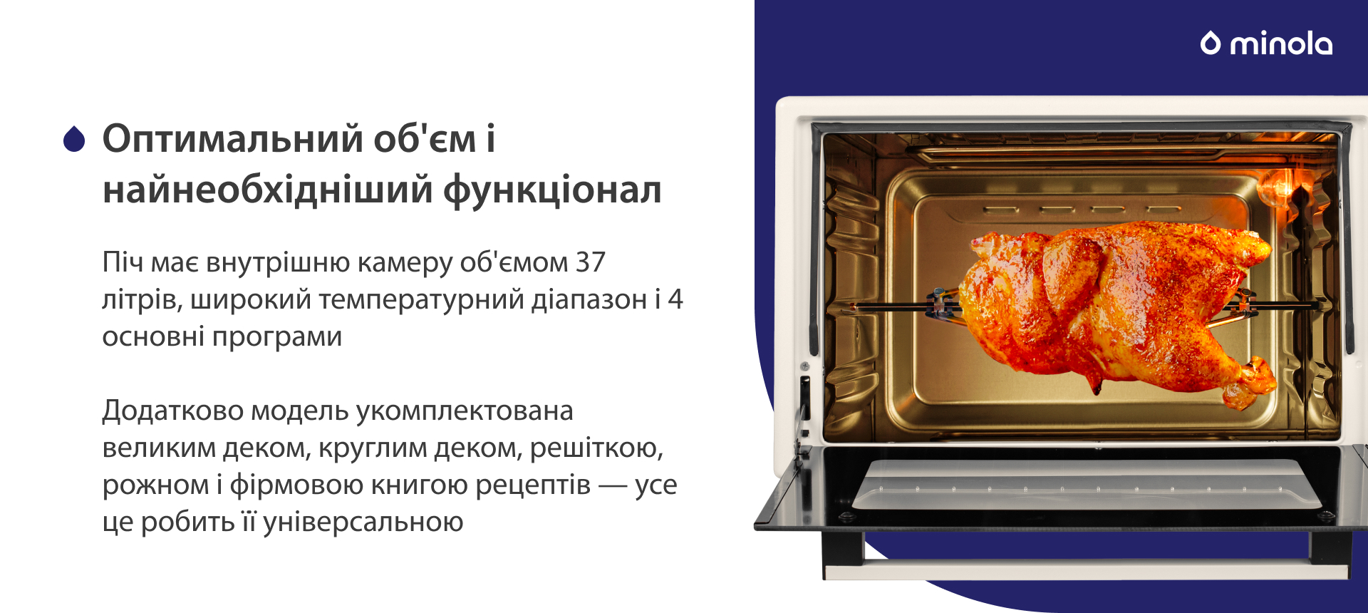 Піч має внутрішню камеру об'ємом 37 літрів, широкий температурний діапазон і 4 основних програми. Додатково модель укомплектована великим деком, круглим деком, решіткою, рожном і фірмовою книгою рецептів — усе це робить її універсальною