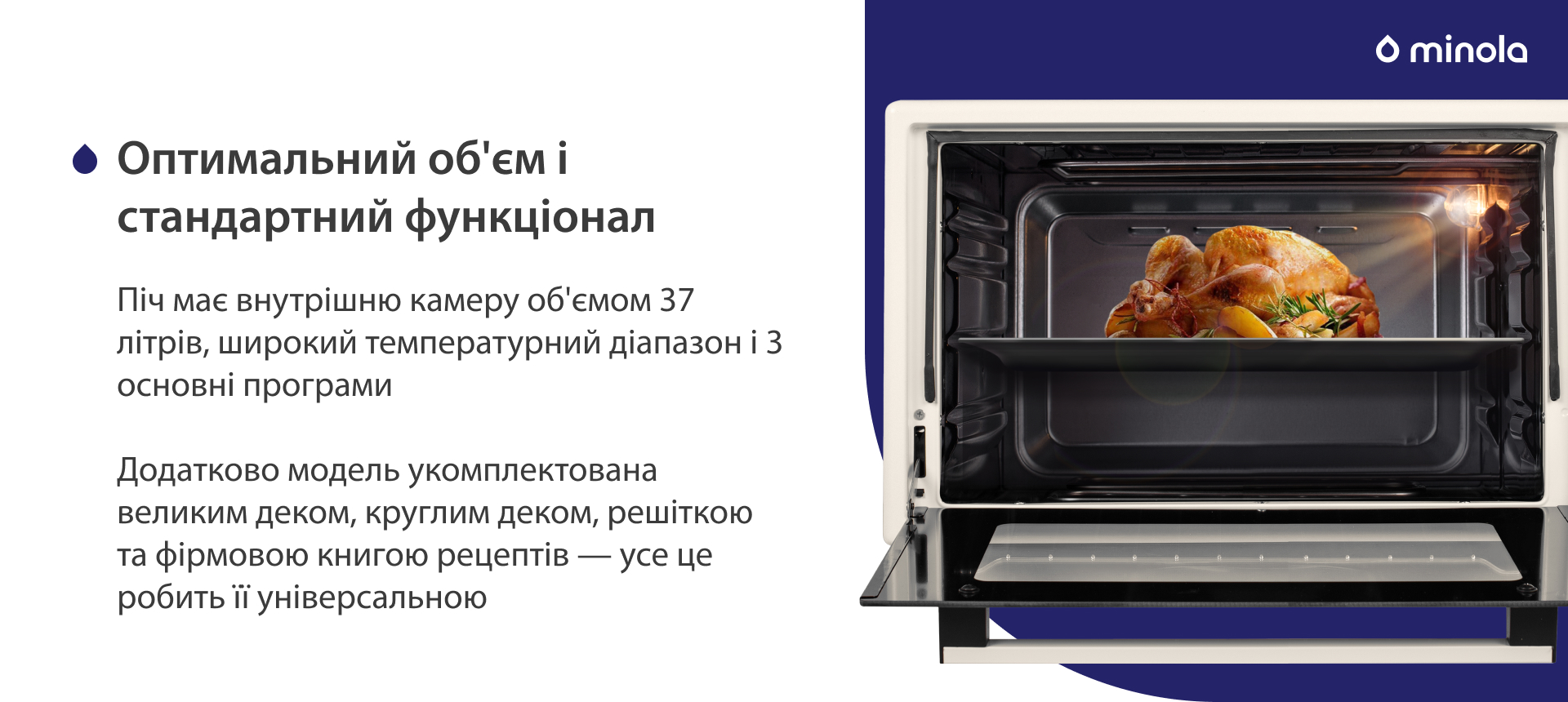 Піч має внутрішню камеру об'ємом 37 літрів, широкий температурний діапазон і 3 основні програми. Додатково модель укомплектована великим деком, круглим деком, решіткою та фірмовою книгою рецептів — усе це робить її універсальною