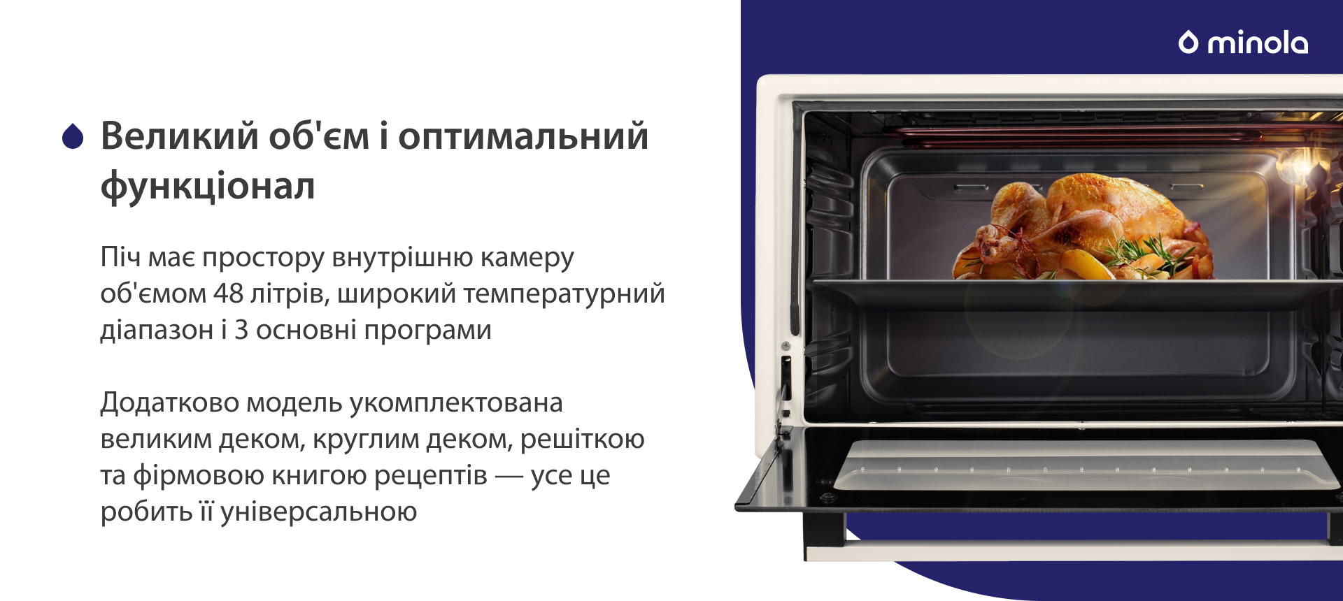 Піч має простору внутрішню камеру об'ємом 48 літрів, широкий температурний діапазон і 3 основних програми. Додатково модель укомплектована великим деком, круглим деком, решіткою та фірмовою книгою рецептів — усе це робить її універсальною