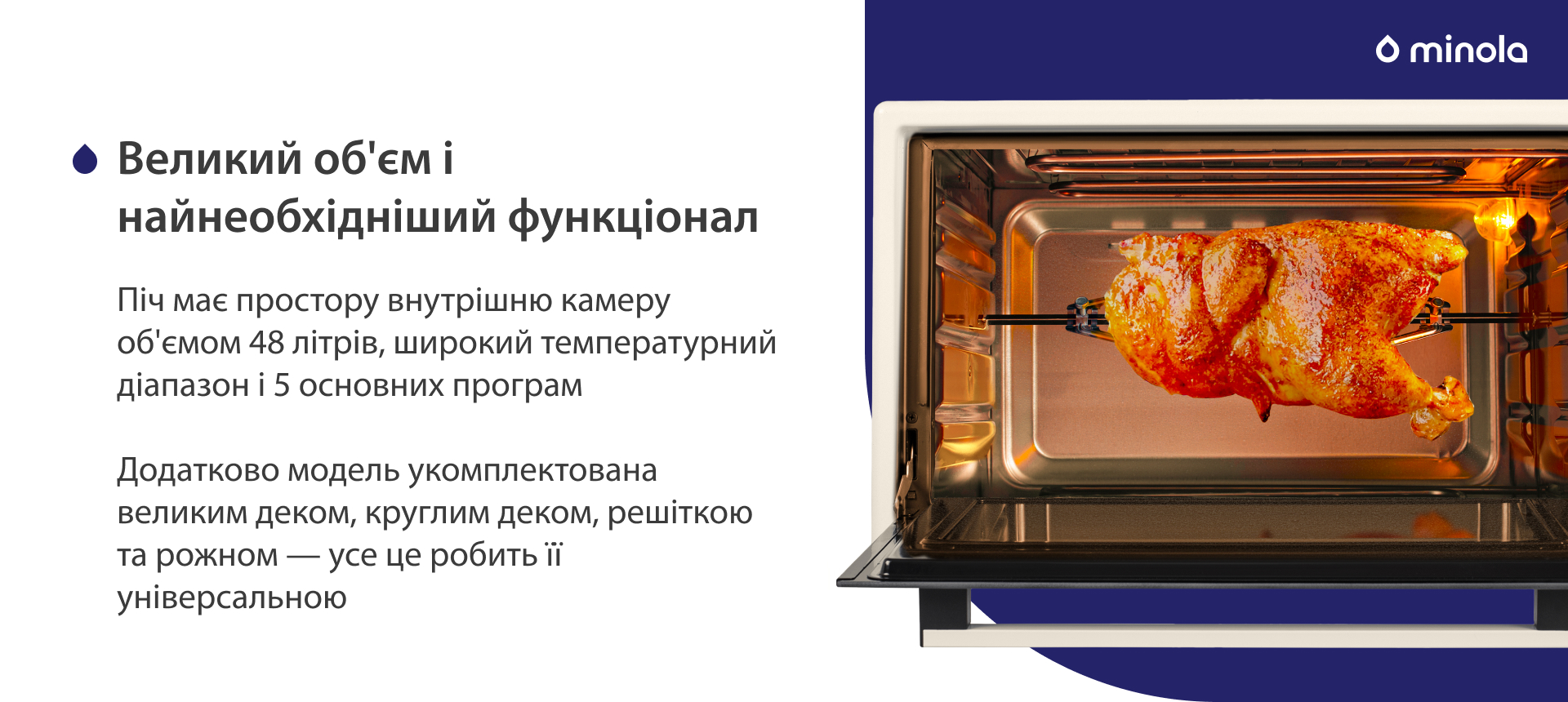 Піч має простору внутрішню камеру об'ємом 48 літрів, широкий температурний діапазон і 5 основних програм. Додатково модель укомплектована великим деком, круглим деком, решіткою та рожном — усе це робить її універсальною