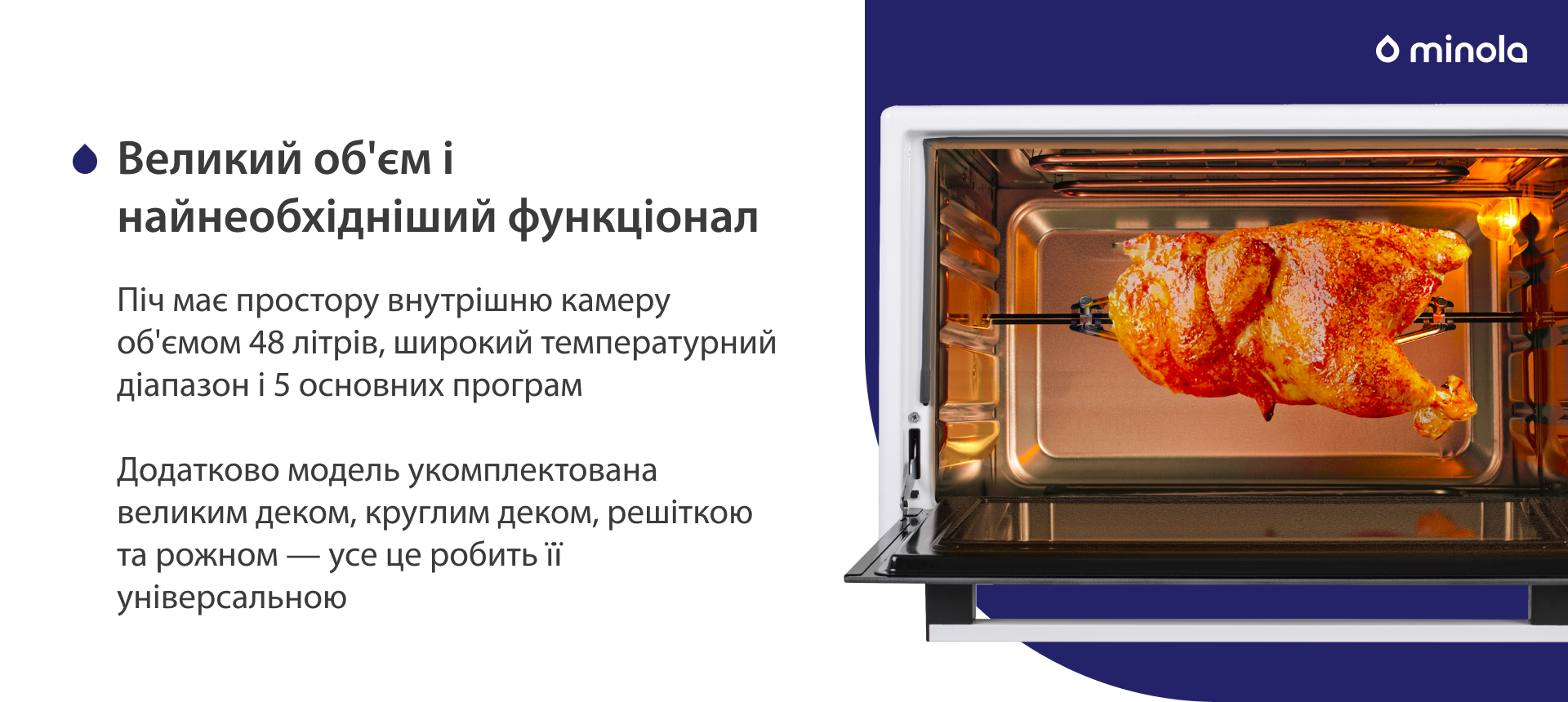 Піч має простору внутрішню камеру об'ємом 48 літрів, широкий температурний діапазон і 5 основних програм. Додатково модель укомплектована великим деком, круглим деком, решіткою та рожном — усе це робить її універсальною