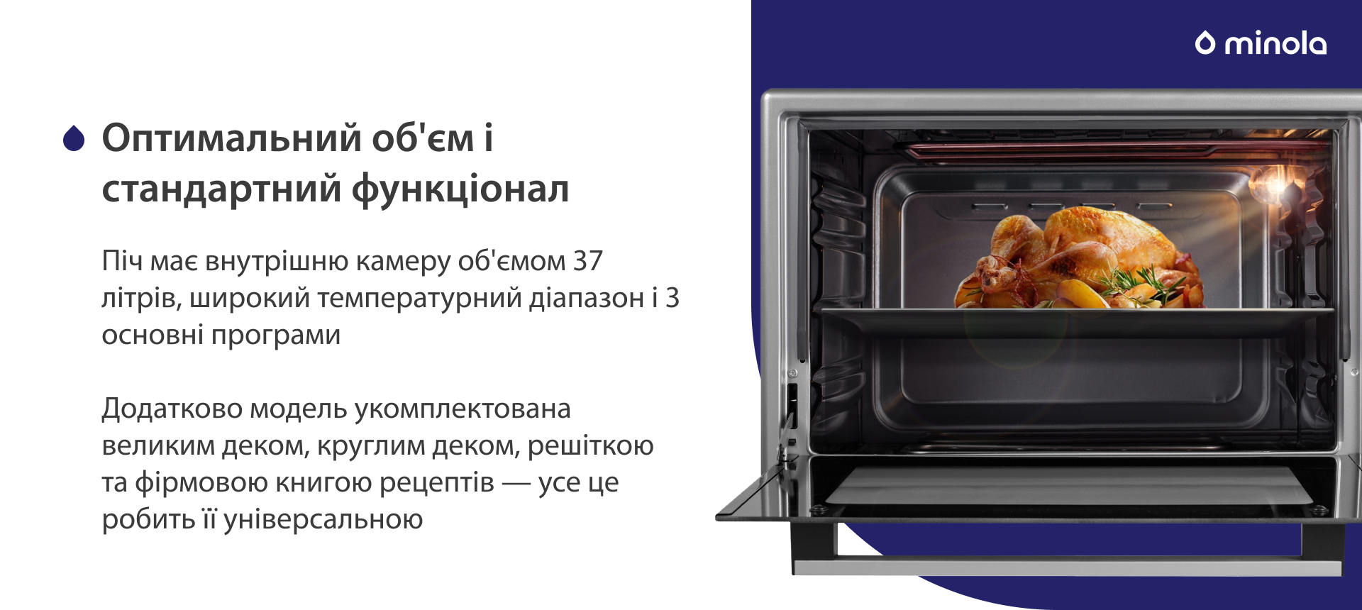 Піч має внутрішню камеру об'ємом 37 літрів, широкий температурний діапазон і 3 основні програми. Додатково модель укомплектована великим деком, круглим деком, решіткою та фірмовою книгою рецептів — усе це робить її універсальною