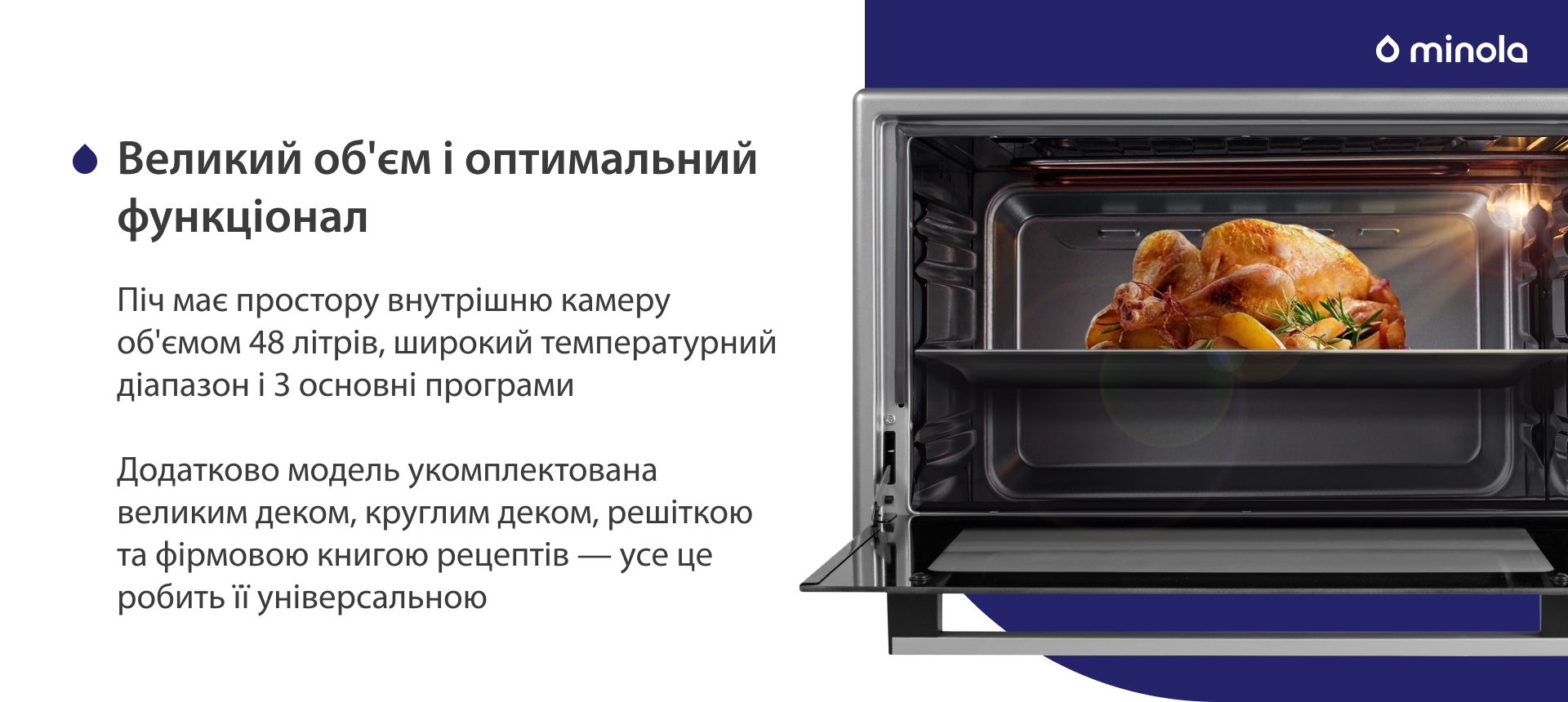 Піч має простору внутрішню камеру об'ємом 48 літрів, широкий температурний діапазон і 3 основних програми. Додатково модель укомплектована великим деком, круглим деком, решіткою та фірмовою книгою рецептів — усе це робить її універсальною