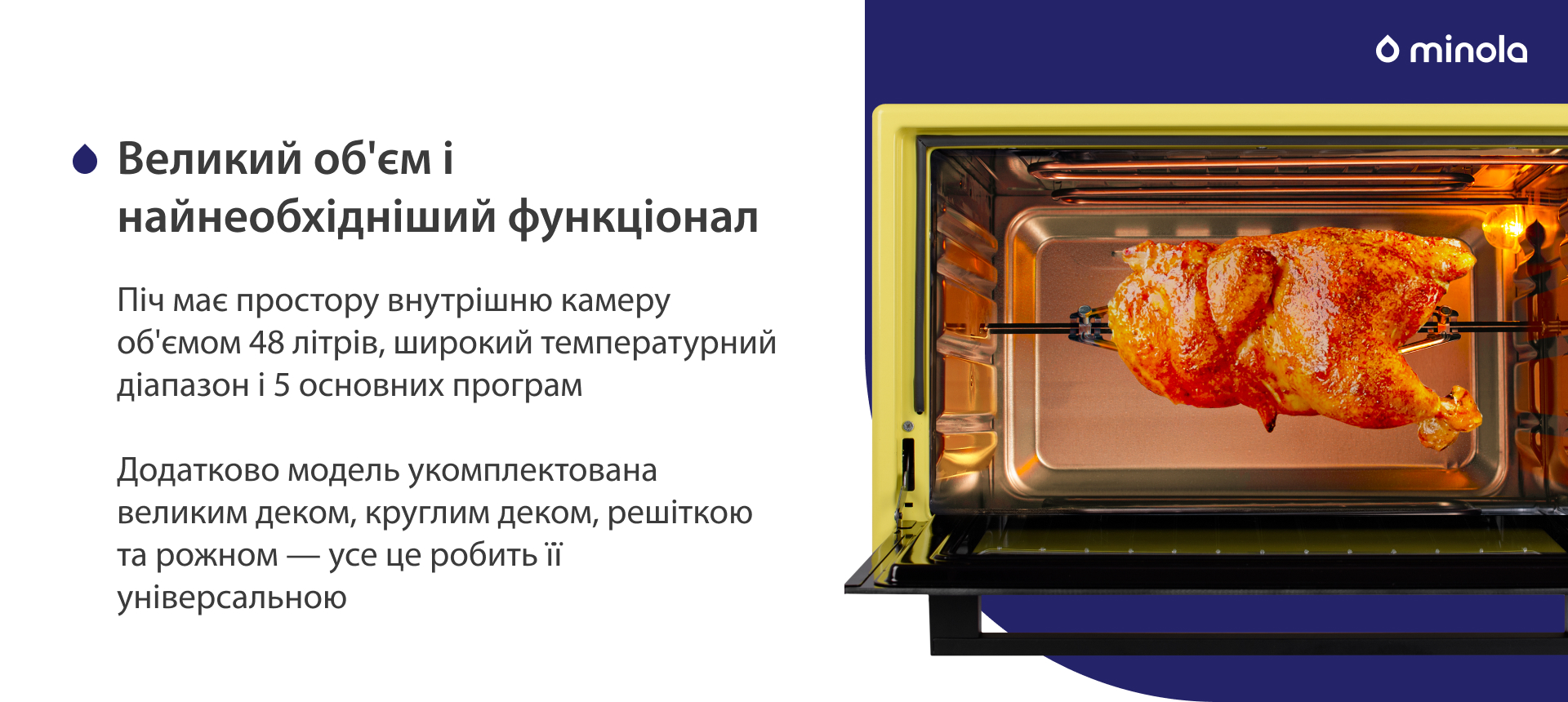 Піч має простору внутрішню камеру об'ємом 48 літрів, широкий температурний діапазон і 5 основних програм. Додатково модель укомплектована великим деком, круглим деком, решіткою та рожном — усе це робить її універсальною