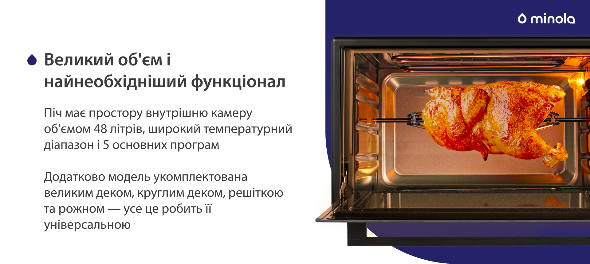 Піч має простору внутрішню камеру об'ємом 48 літрів, широкий температурний діапазон і 5 основних програм. Додатково модель укомплектована великим деком, круглим деком, решіткою та рожном — усе це робить її універсальною