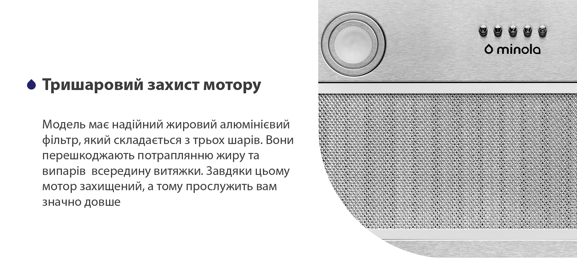 Модель має надійний жировий алюмінієвий фільтр чорного кольору, який складається з трьох шарів. Вони перешкоджають потраплянню жиру та випарів всередину витяжки. Завдяки цьому мотор захищений, а тому прослужить вам значно довше