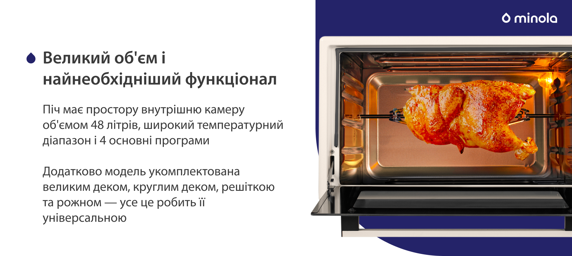 Піч має простору внутрішню камеру об'ємом 48 літрів, широкий температурний діапазон і 4 основних програми. Додатково модель укомплектована великим деком, круглим деком, решіткою та рожном — усе це робить її універсальною