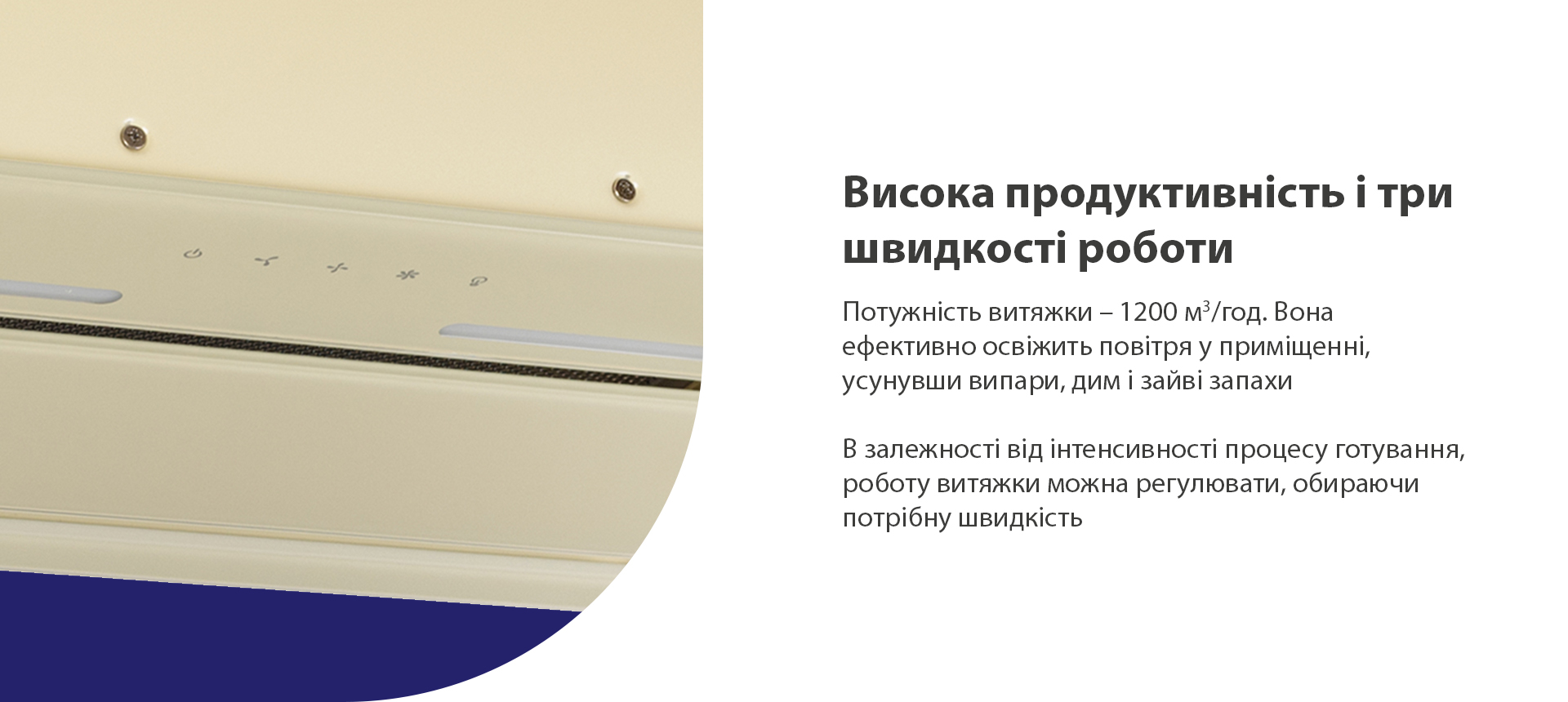 Потужність витяжки – 1200 м3/год. Вона ефективно освіжить повітря у приміщенні, усунувши випари, дим і зайві запахи. В залежності від інтенсивності процесу готування, роботу витяжки можна регулювати, обираючи потрібну швидкість