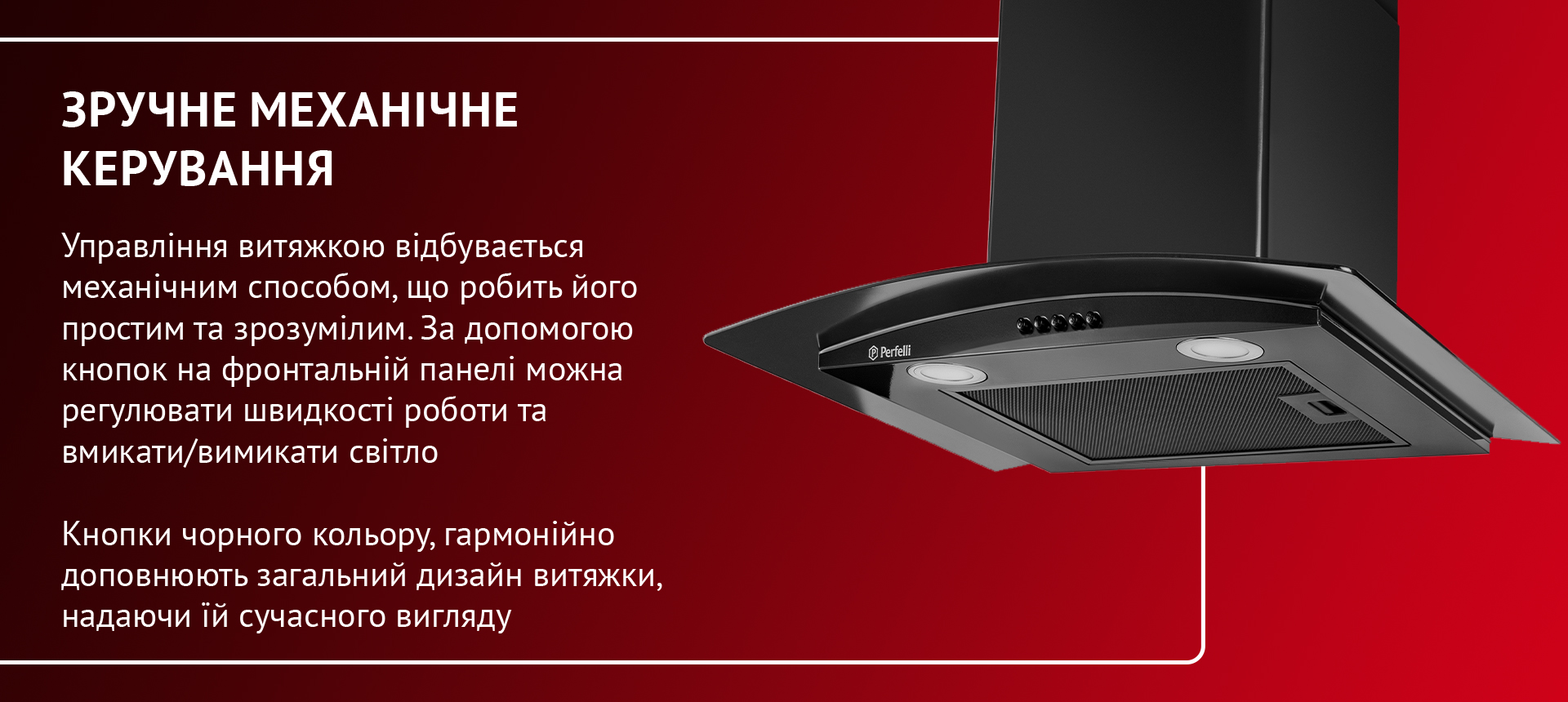 Управління витяжкою відбувається механічним способом, що робить його простим та зрозумілим. За допомогою кнопок на фронтальній панелі можна регулювати швидкість роботи та вмикати-вимикати світло. Кнопки чорного кольору гармонійно доповнюють загальний дизайн витяжки, надаючи їй сучасного вигляду