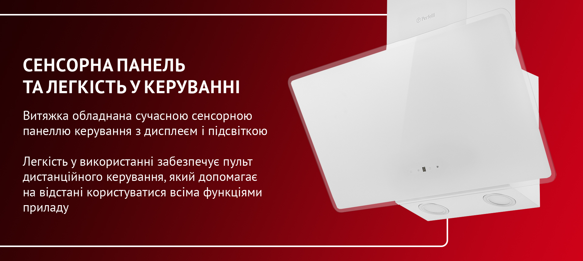 Витяжка обладнана сучасною сенсорною панеллю керування з дисплеєм і підсвіткою. Легкість у використанні забезпечує пульт дистанційного керування, який допомагає на відстані користуватися всіма функціями приладу