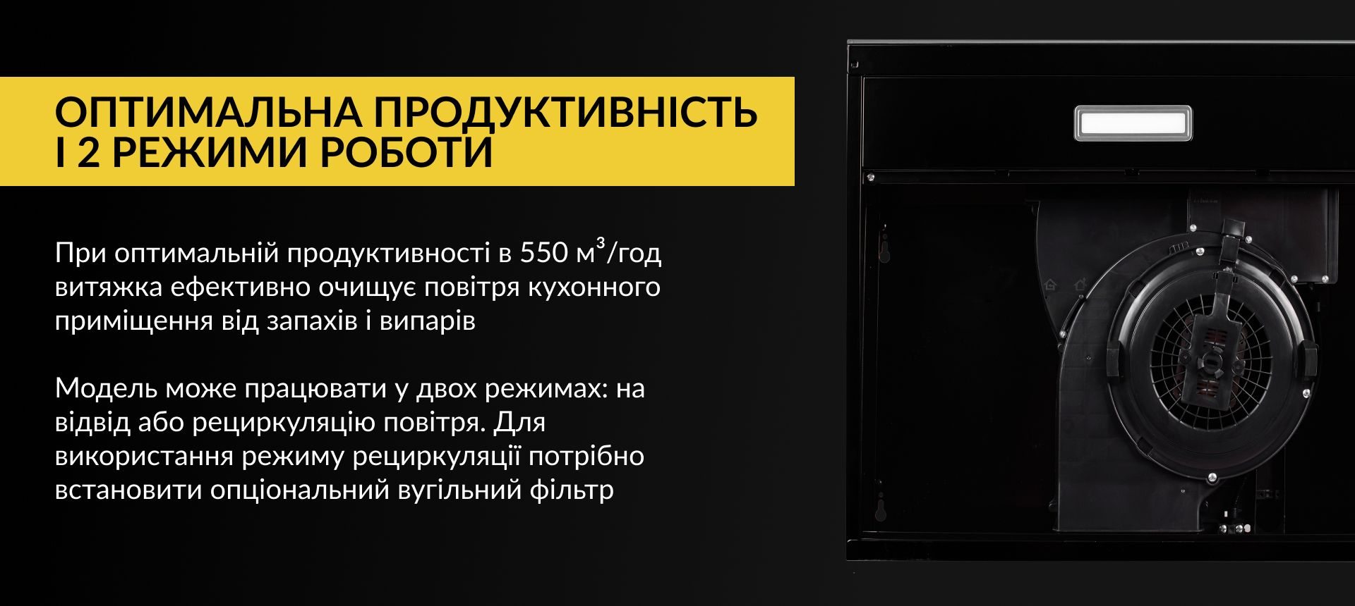 При оптимальній продуктивності в 550 м3/год витяжка ефективно очищує повітря кухонного приміщення від запахів та випарів. Модель може працювати у двох режимах: на відвід або рециркуляцію повітря. Для використання режиму рециркуляції потрібно встановити опціональний вугільний фільтр