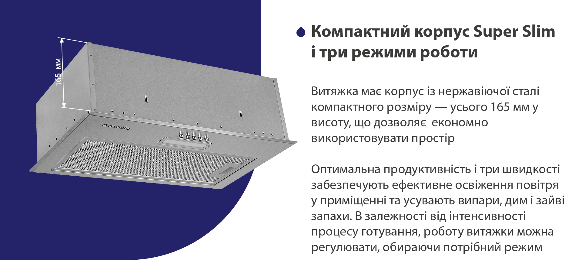 Витяжка має корпус з нержавіючої сталі компактного розміру – усього 165 мм у висоту, що дозволяє економно використовувати простір. Оптимальна продуктивність і три швидкості забезпечують ефективне освіження повітря у приміщенні та усувають випари, дим і зайві запахи. В залежності від інтенсивності процесу готування, роботу витяжки можна регулювати, обираючи потрібний режим