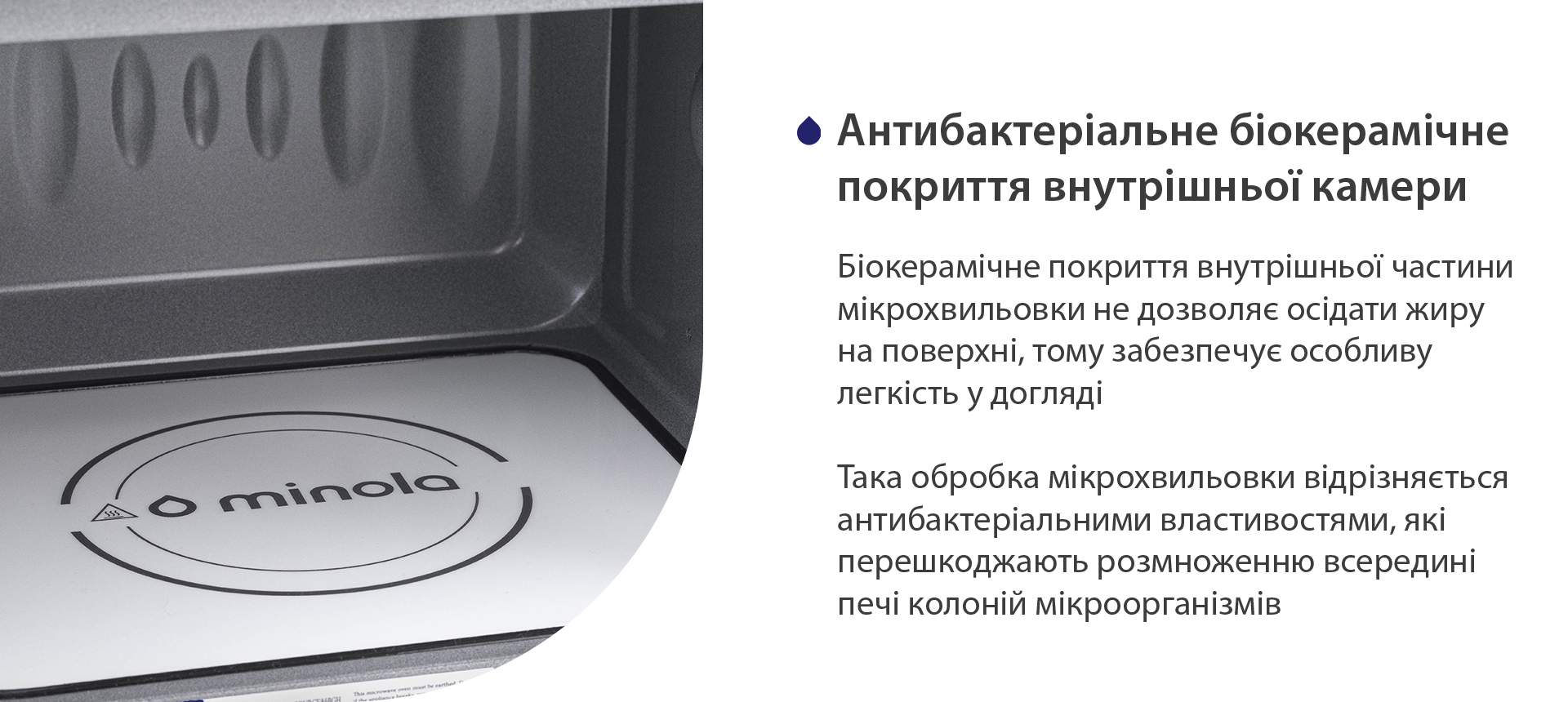 Біокерамічне покриття внутрішньої частини мікрохвильовки не дозволяє осідати жиру на поверхні, тому забезпечує особливу легкість у догляді. Така обробка мікрохвильовки відрізняється антибактеріальними властивостями, які перешкоджають розмноженню всередині печі колоній мікроорганізмів