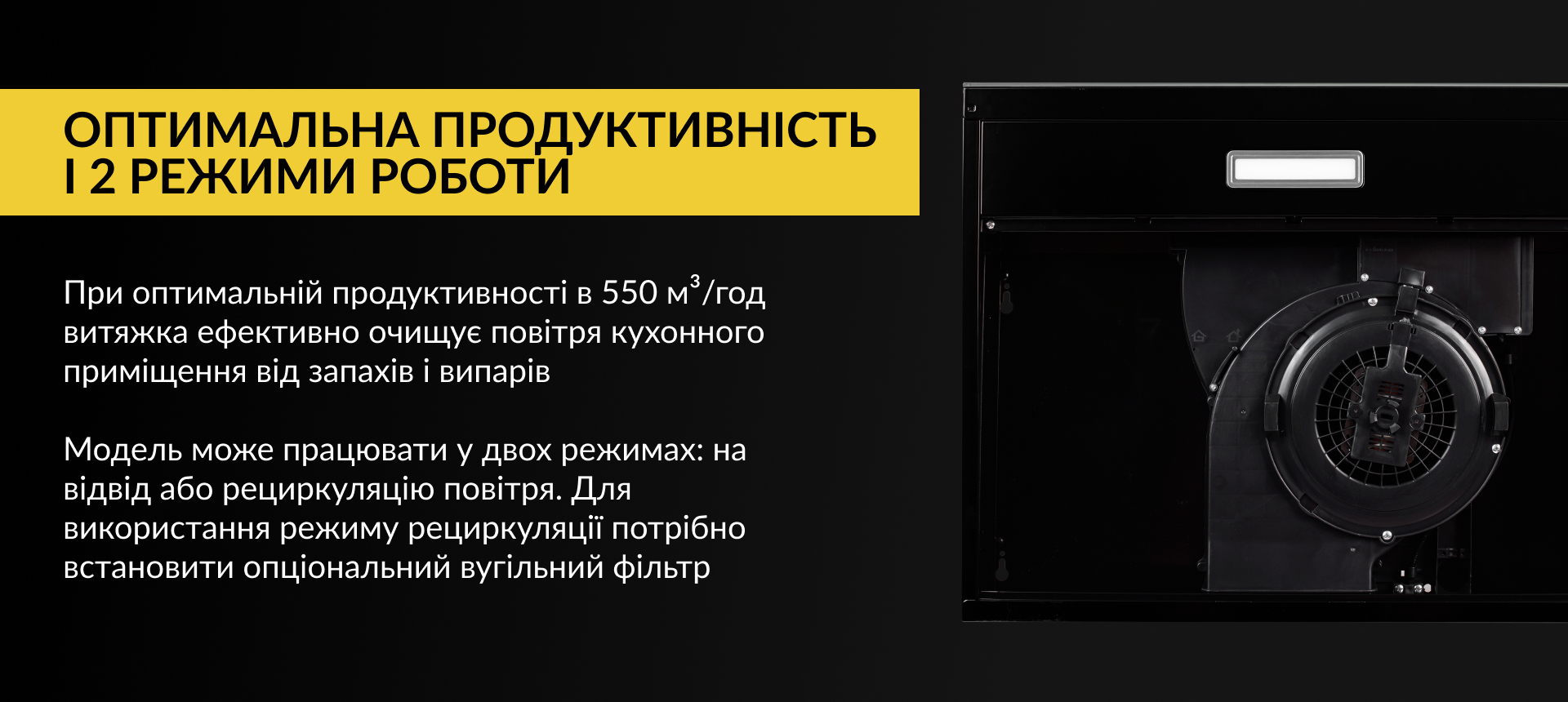 При оптимальній продуктивності в 550 м3/год витяжка ефективно очищує повітря кухонного приміщення від запахів та випарів. Модель може працювати у двох режимах: на відвід або рециркуляцію повітря. Для використання режиму рециркуляції потрібно встановити опціональний вугільний фільтр