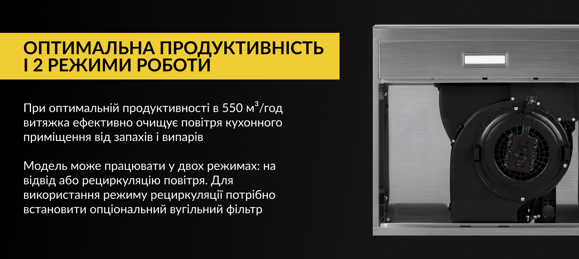 При оптимальній продуктивності в 550 м3/год витяжка ефективно очищує повітря кухонного приміщення від запахів та випарів. Модель може працювати у двох режимах: на відвід або рециркуляцію повітря. Для використання режиму рециркуляції потрібно встановити опціональний вугільний фільтр