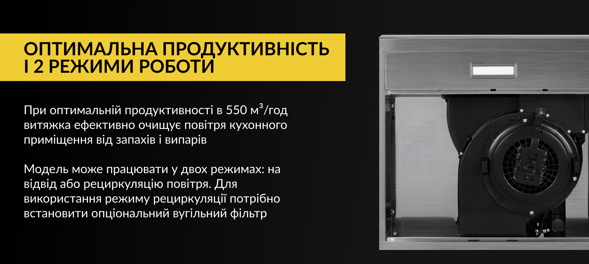 При оптимальній продуктивності в 550 м3/год витяжка ефективно очищує повітря кухонного приміщення від запахів та випарів. Модель може працювати у двох режимах: на відвід або рециркуляцію повітря. Для використання режиму рециркуляції потрібно встановити опціональний вугільний фільтр