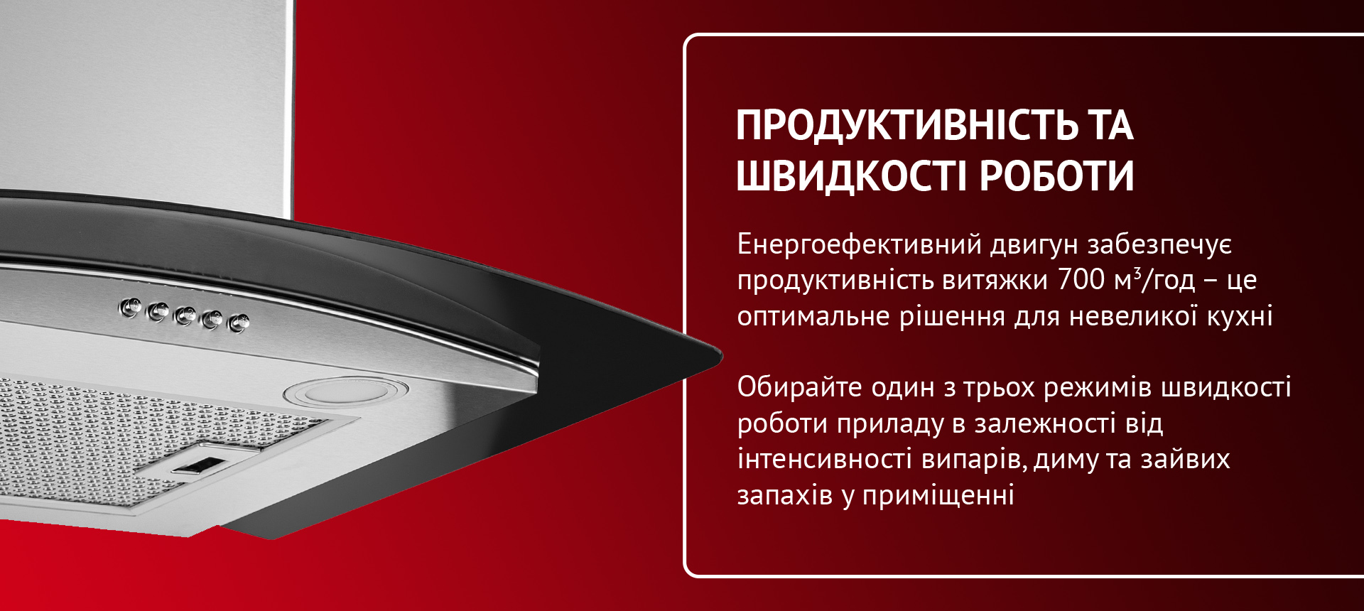 Енергоефективний двигун забезпечує максимальну продуктивність витяжки 700 м3-год - це оптимальне рішення для великої кухні чи кухні-студії. Обирайте один з трьох режимів швидкості роботи приладу в залежності від інтенсивності випарів, диму та зайвих запахів у приміщенні