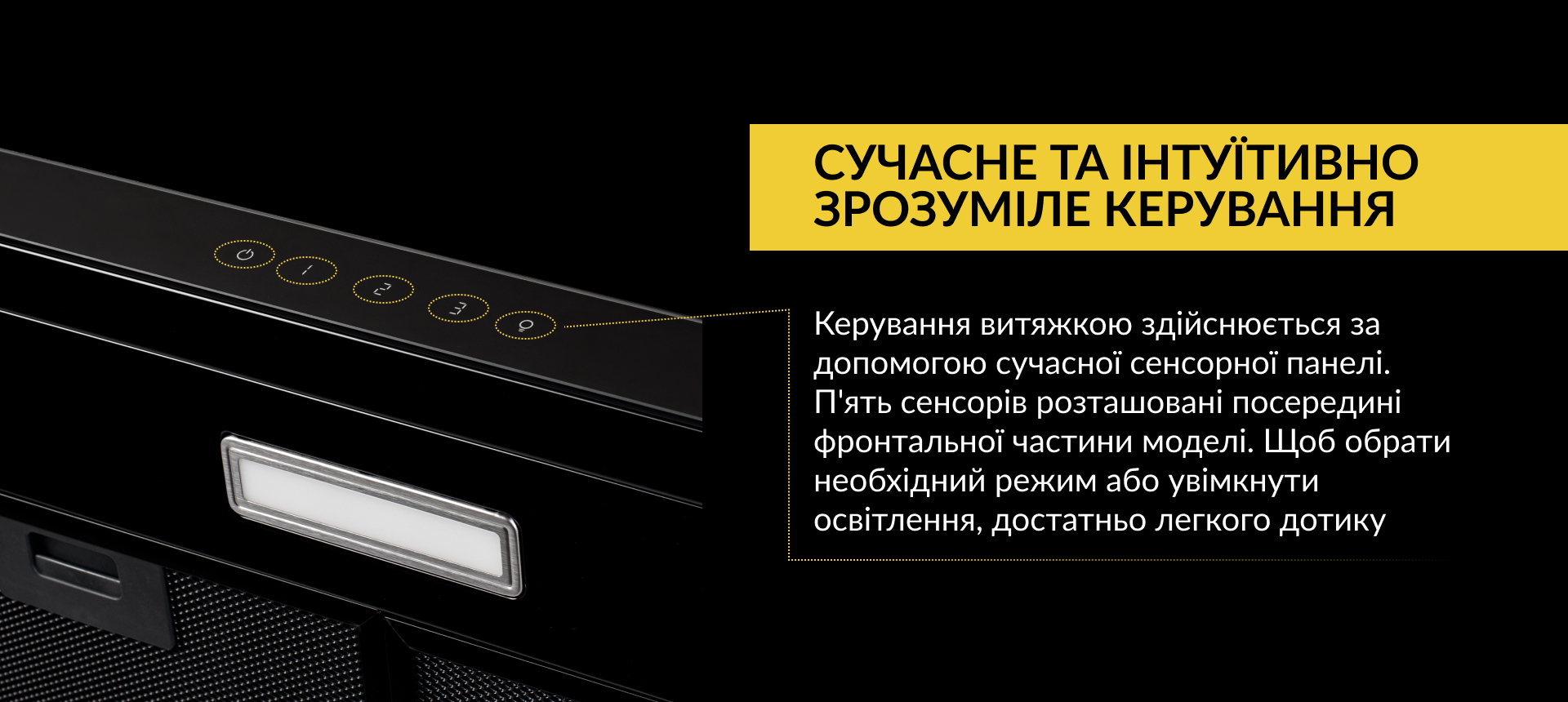 Керування витяжкою здійснюється за допомогою сучасної сенсорної панелі. П'ять сенсорів розташовані посередині фронтальної частини моделі. Щоб обрати необхідний режим або увімкнути освітлення, достатньо легкого дотику