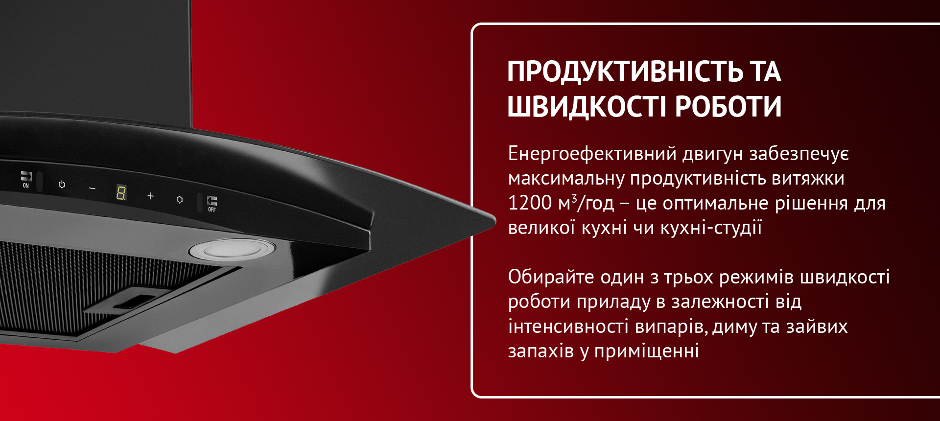 Енергоефективний двигун забезпечує максимальну продуктивність витяжки 1200 м3-год - це оптимальне рішення для великої кухні чи кухні-студії. Обирайте один з трьох режимів швидкості роботи приладу в залежності від інтенсивності випарів, диму та зайвих запахів у приміщенні