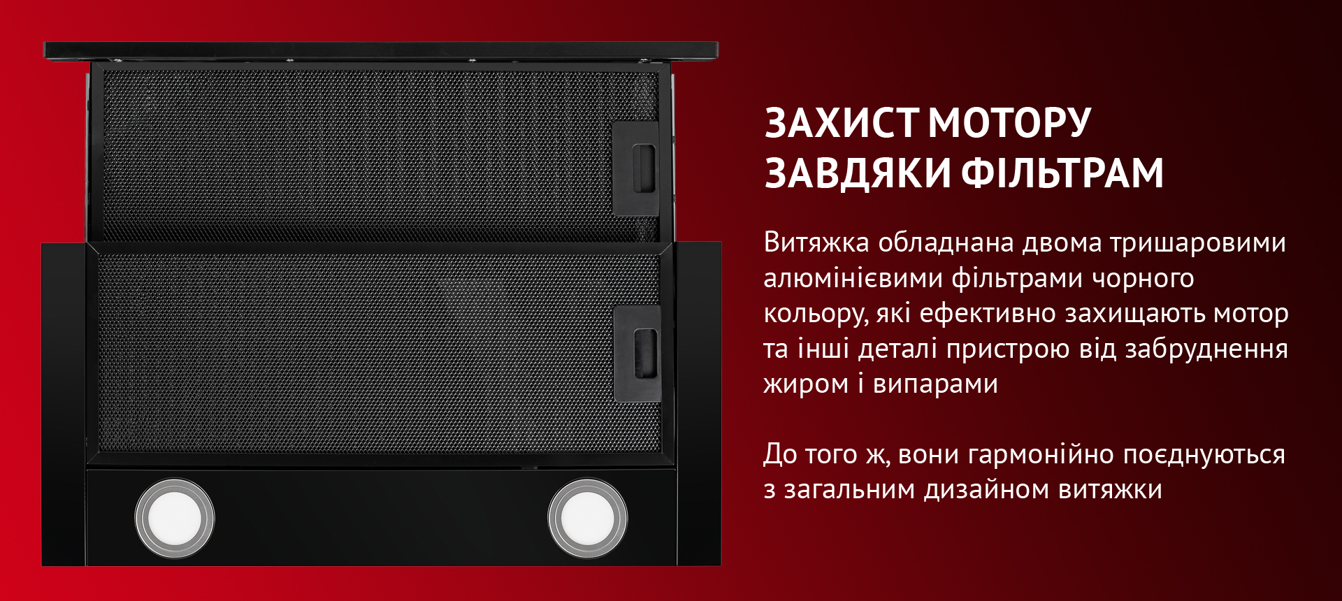 Витяжка обладнана двома тришаровими алюмінієвими фільтрами, які ефективно захищають мотор та інші деталі пристрою від забруднення жиром і випарами. До того ж, вони гармонійно поєднуються з загальним дизайном витяжки