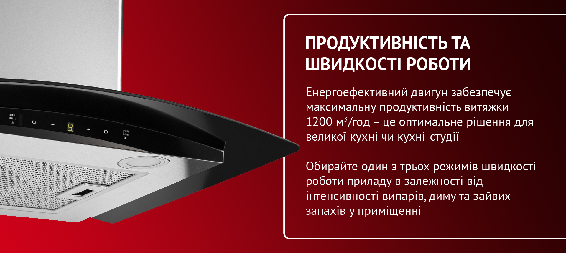 Енергоефективний двигун забезпечує максимальну продуктивність витяжки 1200 м3-год - це оптимальне рішення для великої кухні чи кухні-студії. Обирайте один з трьох режимів швидкості роботи приладу в залежності від інтенсивності випарів, диму та зайвих запахів у приміщенні