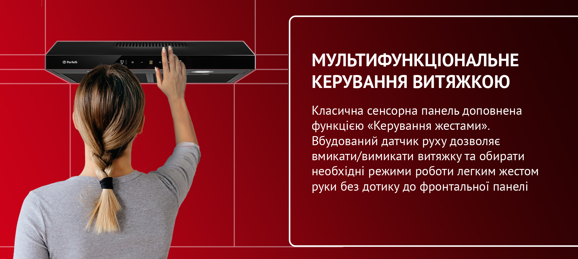 Класична сенсорна панель доповнена функцією «Керування жестами». Вбудований датчик руху дозволяє вмикати/вимикати витяжку та обирати необхідні режими роботи легким жестом руки без дотику до фронтальної панелі