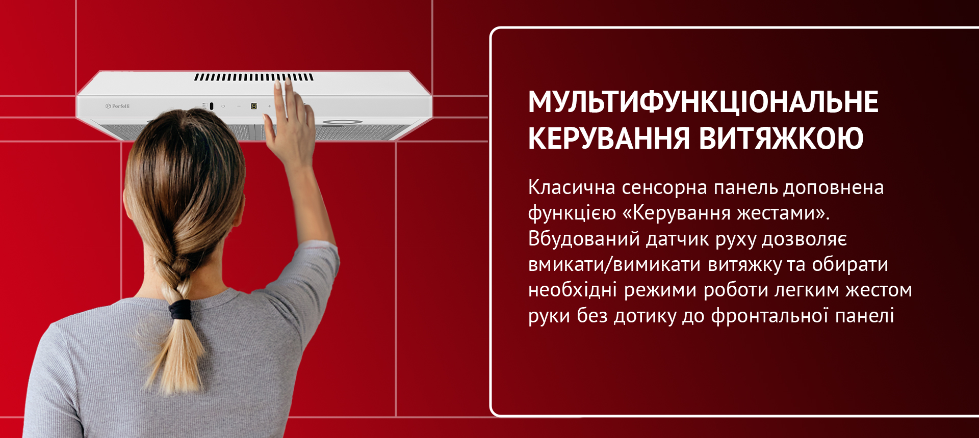 Класична сенсорна панель доповнена функцією «Керування жестами». Вбудований датчик руху дозволяє вмикати/вимикати витяжку та обирати необхідні режими роботи легким жестом руки без дотику до фронтальної панелі