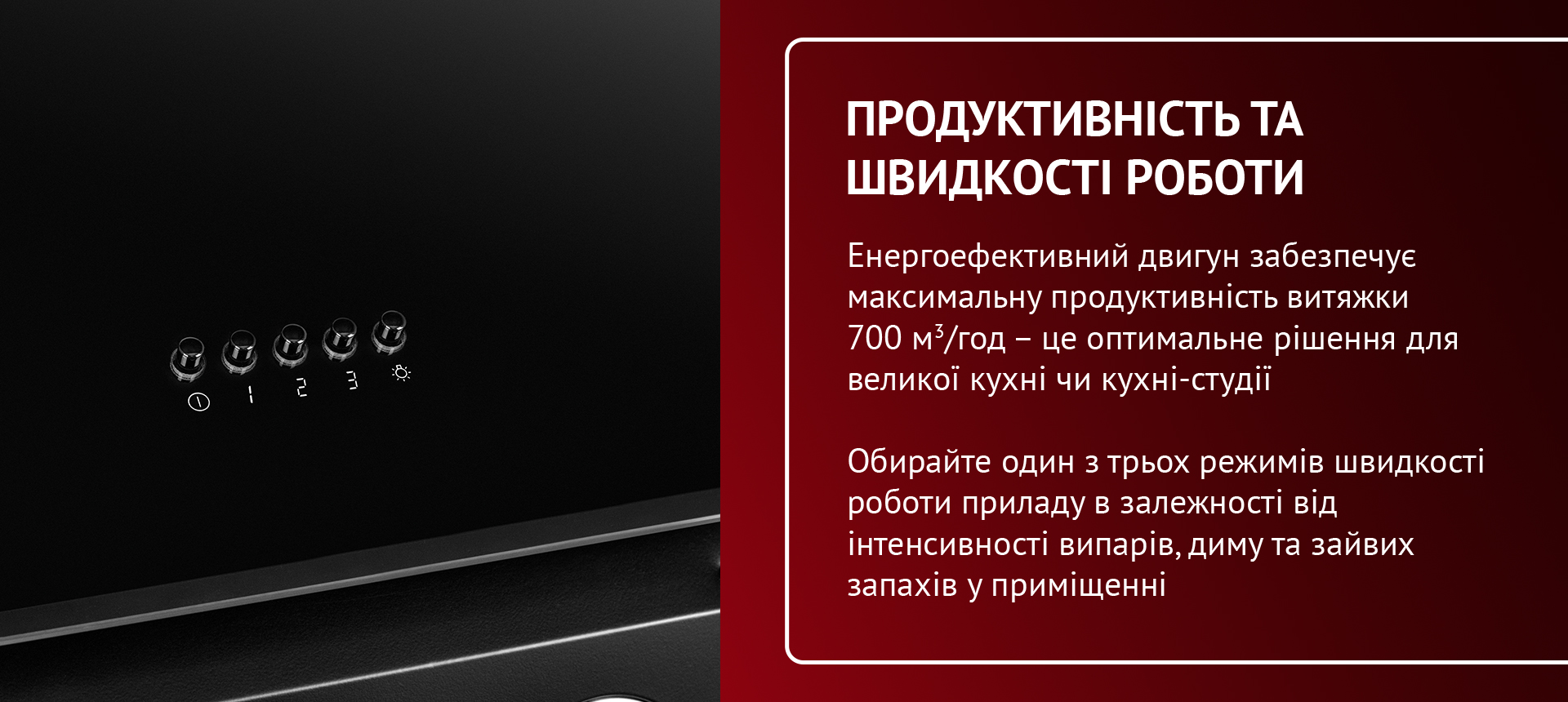 Енергоефективний двигун забезпечує максимальну продуктивність витяжки 700 м3-год - це оптимальне рішення для великої кухні чи кухні-студії. Обирайте один з трьох режимів швидкості роботи приладу в залежності від інтенсивності випарів, диму та зайвих запахів у приміщенні