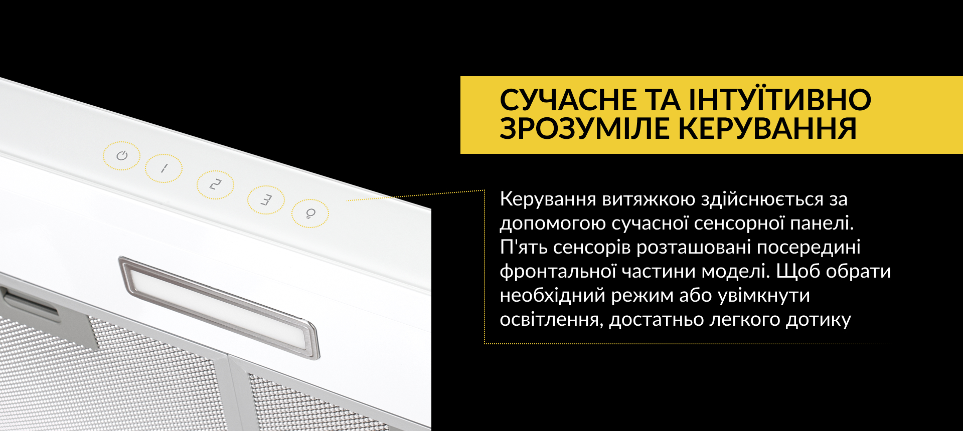 Керування витяжкою здійснюється за допомогою сучасної сенсорної панелі. П'ять сенсорів розташовані посередині фронтальної частини моделі. Щоб обрати необхідний режим або увімкнути освітлення, достатньо легкого дотику