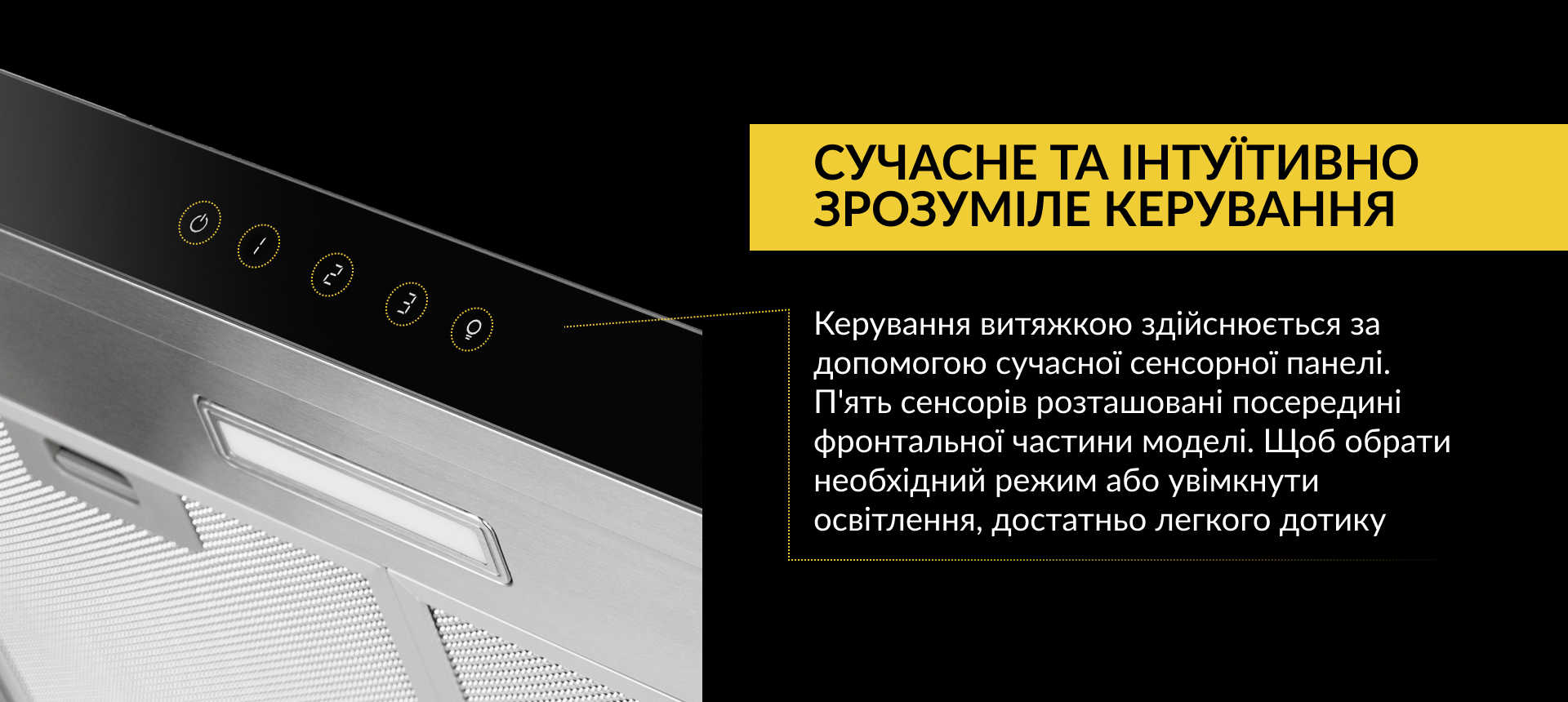 Керування витяжкою здійснюється за допомогою сучасної сенсорної панелі. П'ять сенсорів розташовані посередині фронтальної частини моделі. Щоб обрати необхідний режим або увімкнути освітлення, достатньо легкого дотику