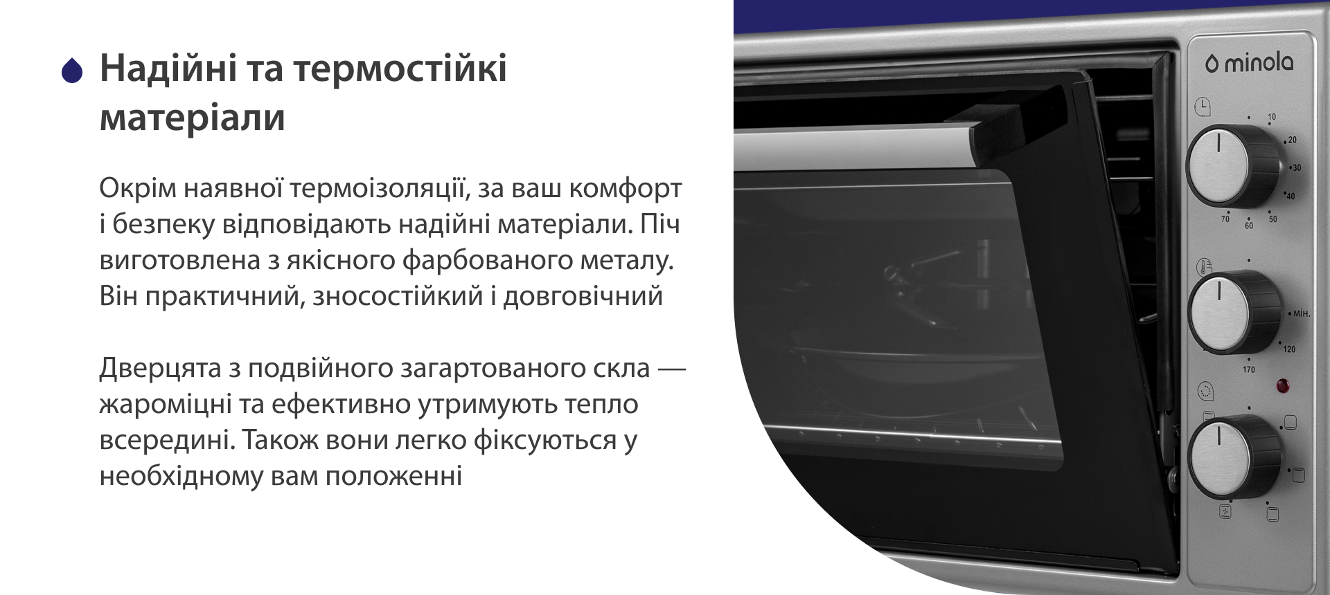 Окрім наявної термоізоляції, за ваш комфорт і безпеку відповідають надійні матеріали. Піч виготовлена з якісного фарбованого металу. Він практичний, зносостійкий і довговічний. Дверцята з подвійного загартованого скла — жароміцні і ефективно утримують тепло всередині. Також вони легко фіксуються у необхідному положенні