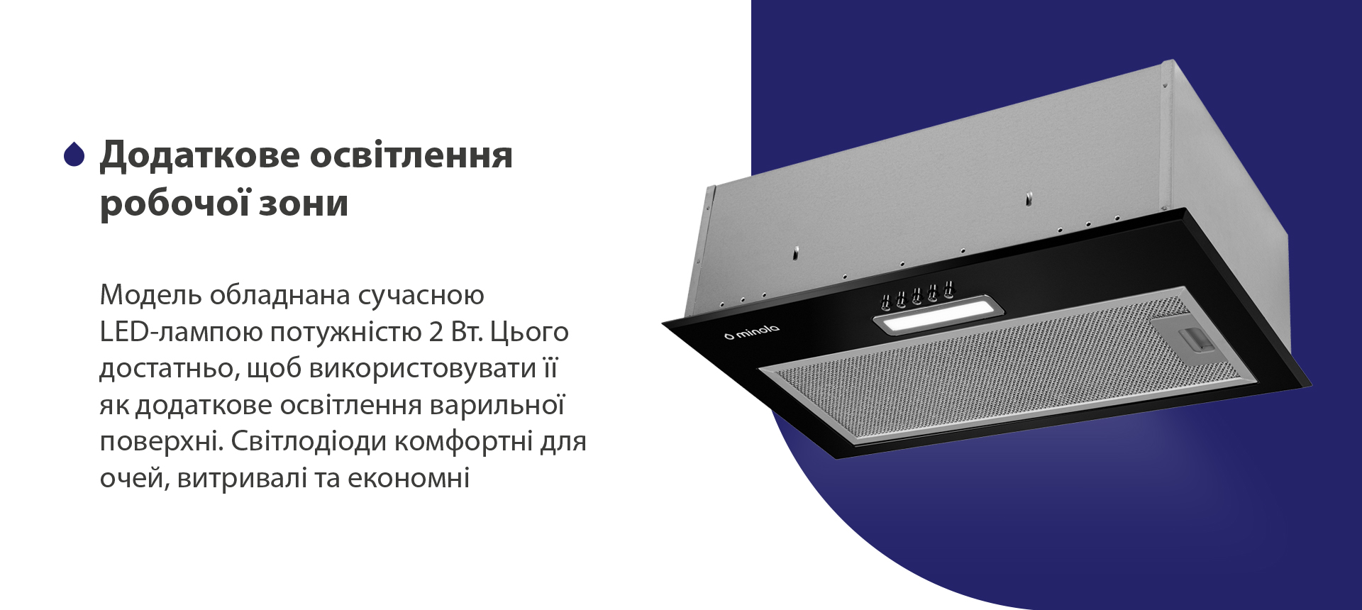 Модель обладнана сучасною LED-лампою потужністю 2 Вт. Цього достатньо, щоб використовувати її як додаткове освітлення варильної поверхні. Світлодіоди комфортні для очей, витривалі та економні