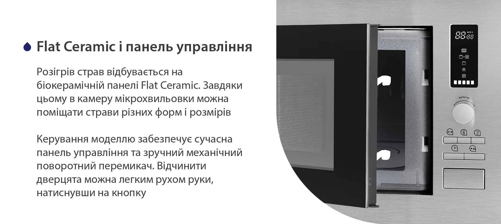 Розігрів страв відбувається на біокерамічній панелі Flat Ceramic. Завдяки цьому в камеру мікрохвильовки можна поміщати страви різних форм і розмірів. Керування моделлю запезпечує сучасна панель управління та зручний механічний поворотний перемикач. Відчинити дверцята можна легким рухом руки, натиснувши на кнопку