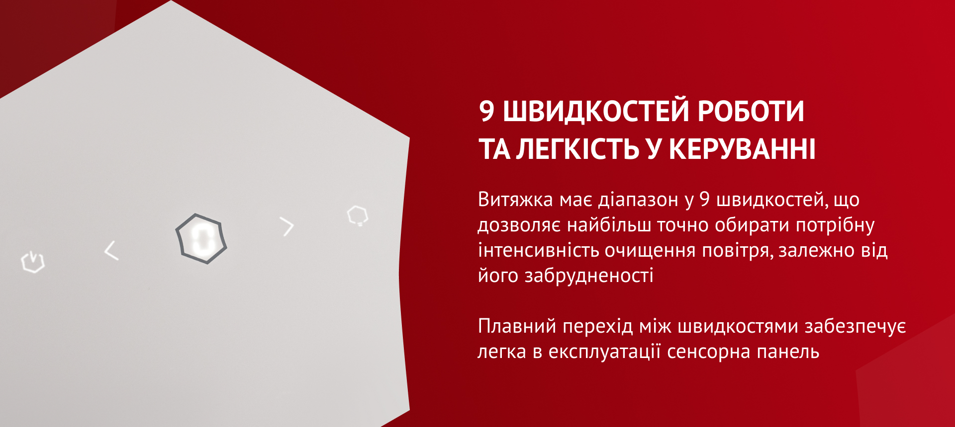 Витяжка має діапазон у 9 швидкостей, що дозволяє найбільш точно обирати потрібну інтенсивність очищення повітря, залежно від його забрудненості. Плавний перехід між швидкостями забезпечує легка в експлуатації сенсорна панель