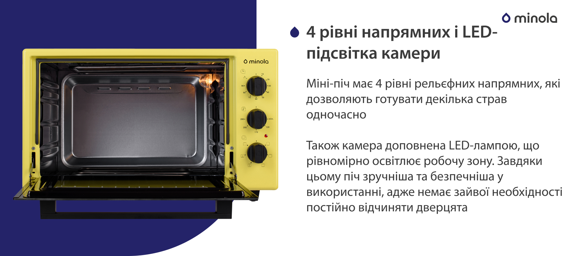 Міні-піч має 4 рівні рельєфних напрямних, які дозволяють готувати декілька страв одночасно. Також камера доповнена LED-лампою, що рівномірно освітлює робочу зону. Завдяки цьому піч більш зручна та безпечна у використанні, адже немає зайвої необхідності постійно відчиняти дверцята