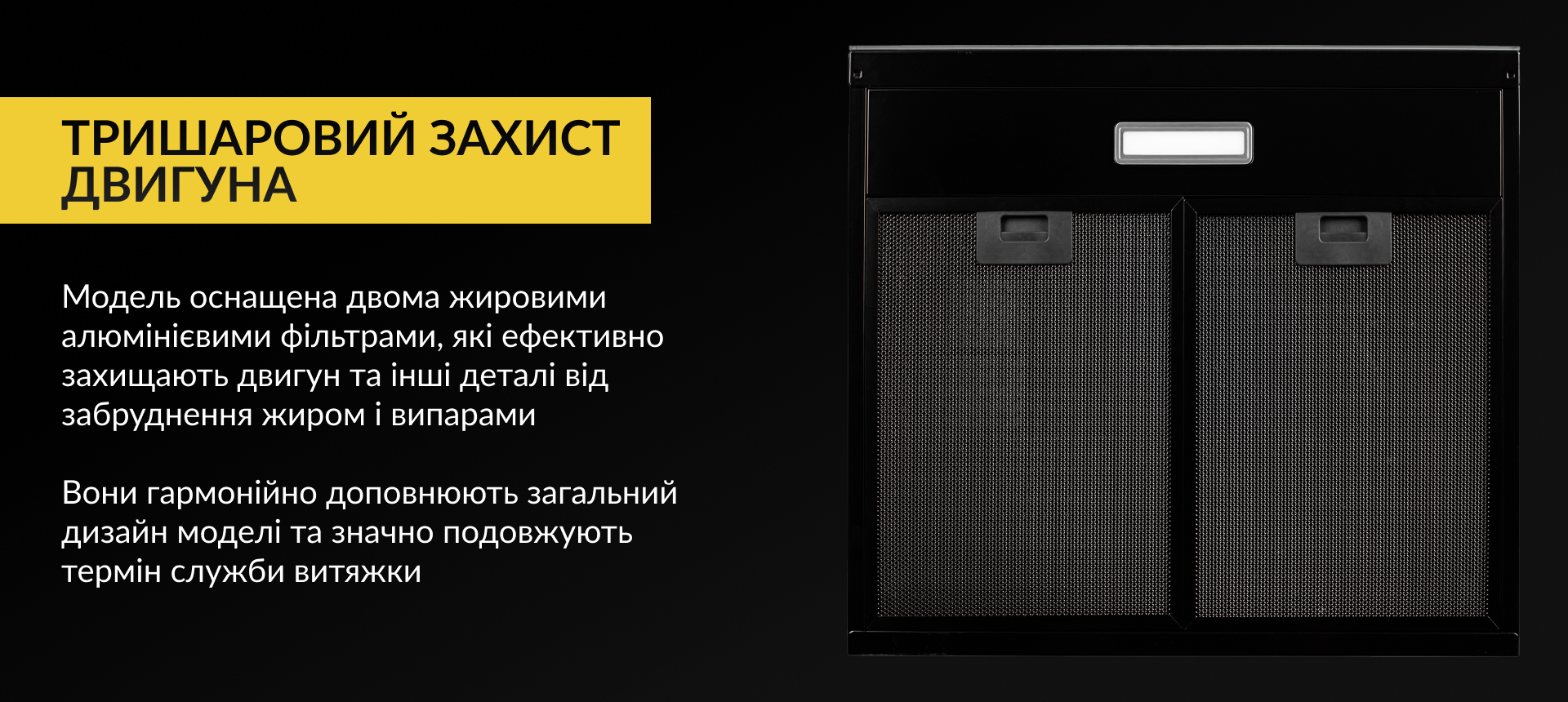 Модель оснащена двома жировими алюмінієвими фільтрами, які ефективно захищають двигун та інші деталі від забруднення жиром і випарами. Вони гармонійно доповнюють загальний дизайн моделі та значно подовжують термін служби витяжки