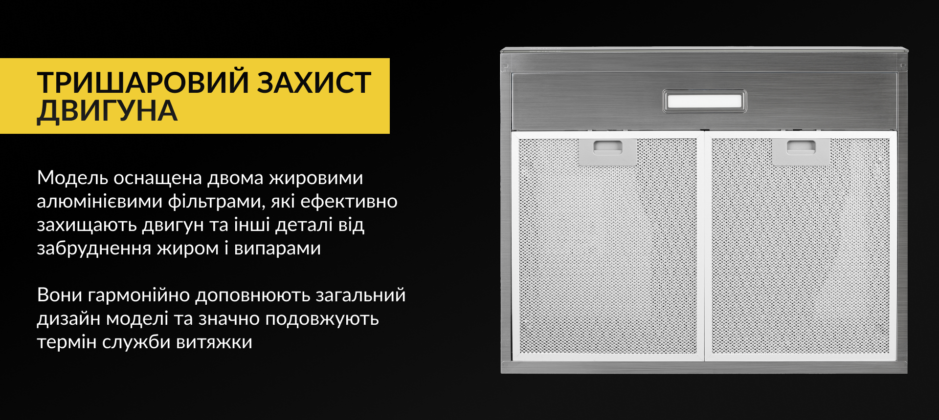 Модель оснащена двома жировими алюмінієвими фільтрами, які ефективно захищають двигун та інші деталі від забруднення жиром і випарами. Вони гармонійно доповнюють загальний дизайн моделі та значно подовжують термін служби витяжки