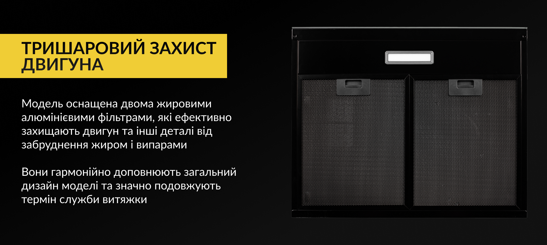 Модель оснащена двома жировими алюмінієвими фільтрами, які ефективно захищають двигун та інші деталі від забруднення жиром і випарами. Вони гармонійно доповнюють загальний дизайн моделі та значно подовжують термін служби витяжки