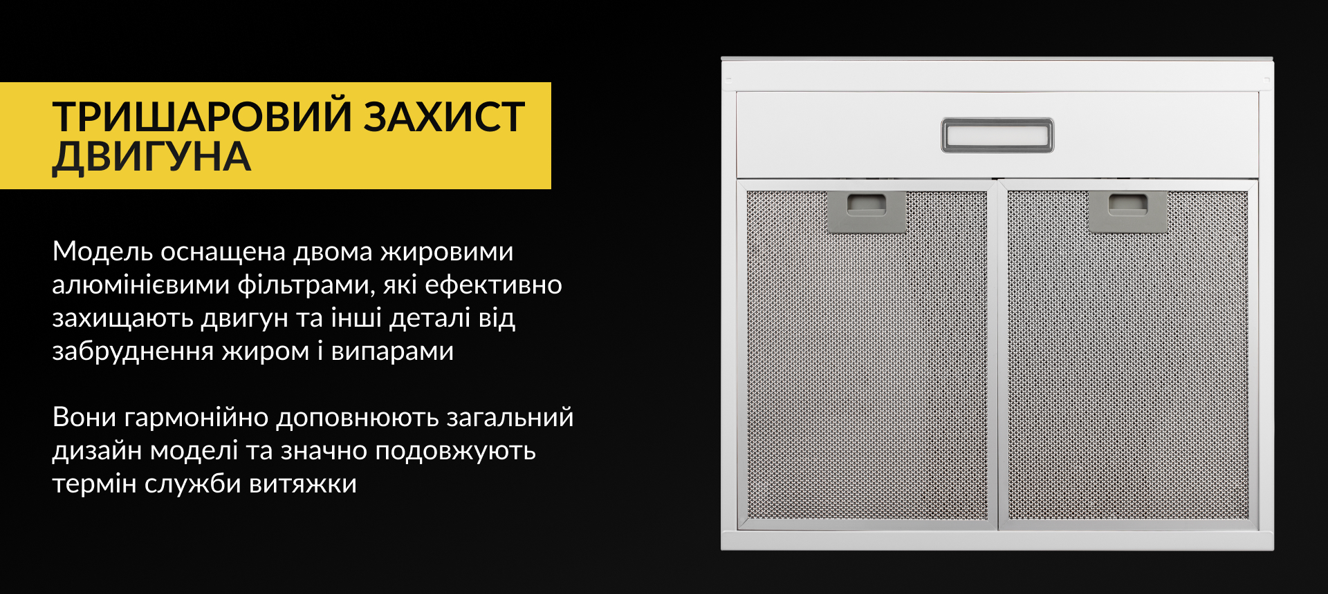 Модель оснащена двома жировими алюмінієвими фільтрами, які ефективно захищають двигун та інші деталі від забруднення жиром і випарами. Вони гармонійно доповнюють загальний дизайн моделі та значно подовжують термін служби витяжки