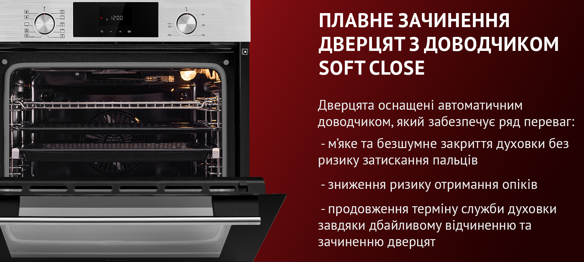 Дверцята оснащені автоматичним доводчиком, який забезпечує ряд переваг: м'яке та безшумне закриття духовки без ризику затискання пальців, зниження ризику отримання опіків, продовження терміну служби духовки завдяки дбайливому відчиненню та зачиненню дверцят